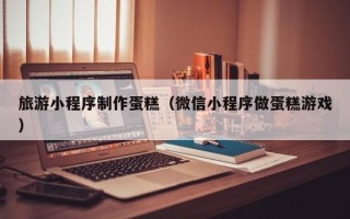 汉中旅游小程序制作蛋糕（微信小程序做蛋糕游戏）
